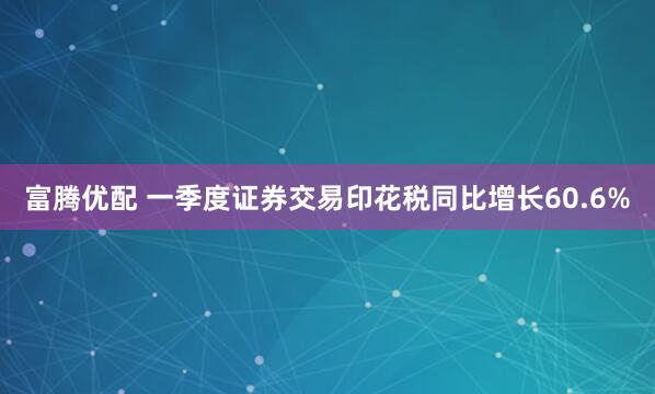 富腾优配 一季度证券交易印花税同比增长60.6%