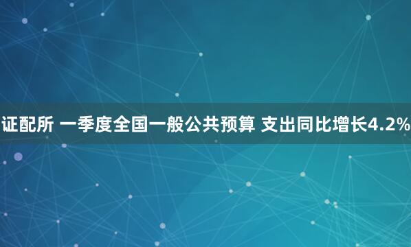 证配所 一季度全国一般公共预算 支出同比增长4.2%