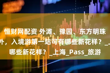 恒财网配资 外滩、豫园、东方明珠“老三样”之外，入境游第一站可有哪些新花样？_上海_Pass_旅游