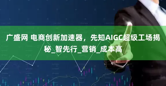 广盛网 电商创新加速器，先知AIGC超级工场揭秘_智先行_营销_成本高