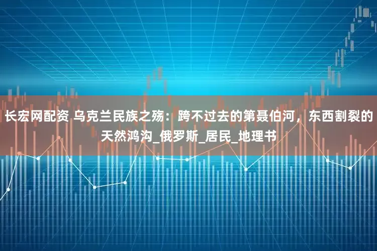 长宏网配资 乌克兰民族之殇：跨不过去的第聂伯河，东西割裂的天然鸿沟_俄罗斯_居民_地理书