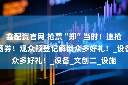 鑫配资官网 抢票“郑”当时！速抢中国游乐展入场券！观众预登记解锁众多好礼！_设备_文创二_设施