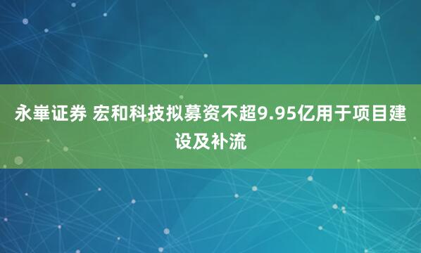 永崋证券 宏和科技拟募资不超9.95亿用于项目建设及补流