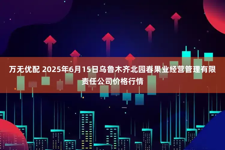 万无优配 2025年6月15日乌鲁木齐北园春果业经营管理有限责任公司价格行情