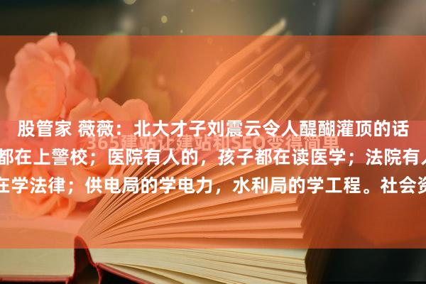 股管家 薇薇：北大才子刘震云令人醍醐灌顶的话：“警局有人的，孩子都在上警校；医院有人的，孩子都在读医学；法院有人的，孩子都在学法律；供电局的学电力，水利局的学工程。社会资源的分配绝对是看阶层和实力的，有...