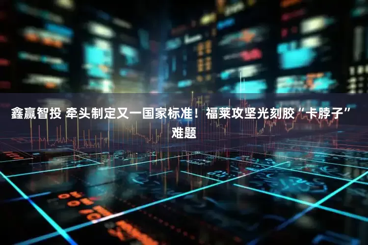 鑫赢智投 牵头制定又一国家标准！福莱攻坚光刻胶“卡脖子” 难题