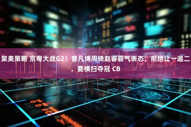 聚美策略 京粤大战G2！曾凡博周琦赵睿霸气表态，拒绝让一追二，要横扫夺冠 CB