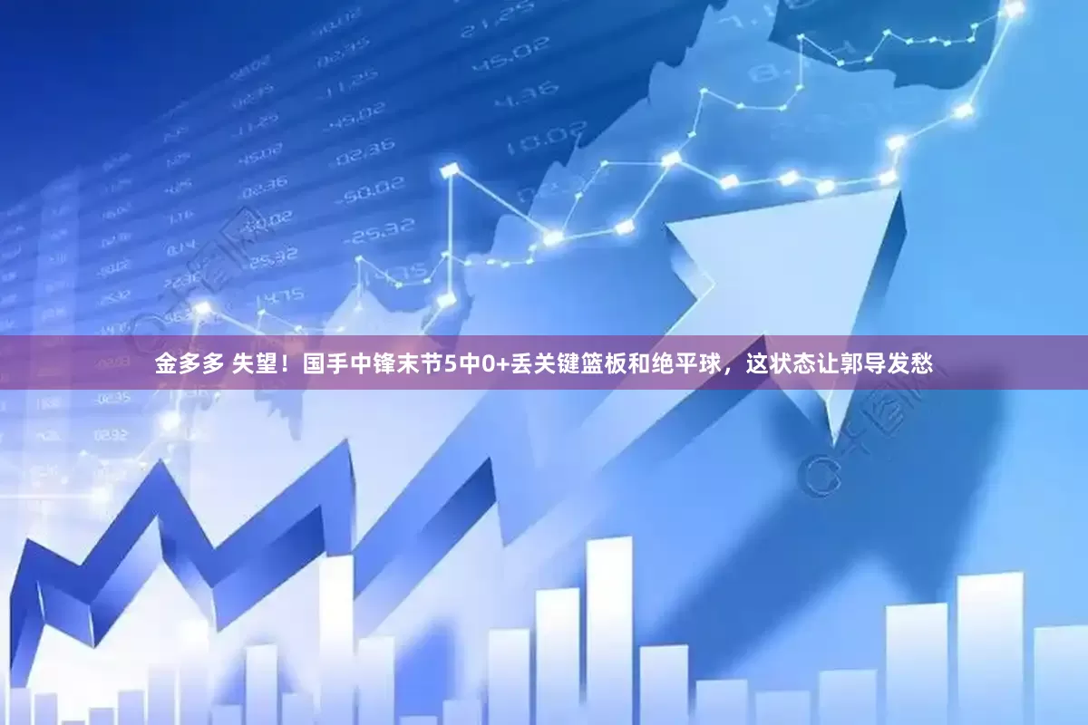 金多多 失望！国手中锋末节5中0+丢关键篮板和绝平球，这状态让郭导发愁